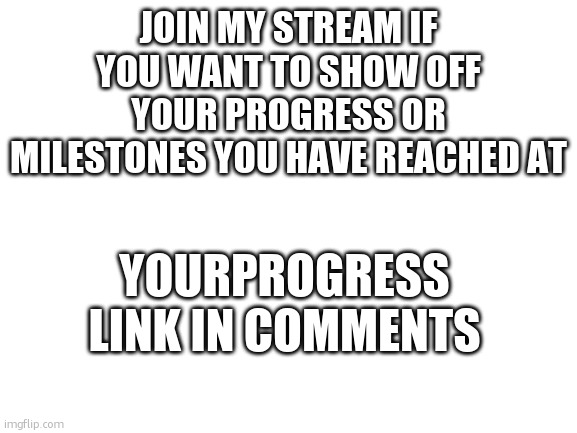 If you wanna. | JOIN MY STREAM IF YOU WANT TO SHOW OFF YOUR PROGRESS OR MILESTONES YOU HAVE REACHED AT; YOURPROGRESS
LINK IN COMMENTS | image tagged in blank white template | made w/ Imgflip meme maker