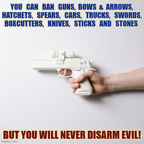 2nd Amendment | YOU   CAN   BAN   GUNS,  BOWS  &  ARROWS,
HATCHETS,   SPEARS,   CARS,   TRUCKS,   SWORDS,
BOXCUTTERS,   KNIVES,   STICKS   AND   STONES; BUT YOU WILL NEVER DISARM EVIL! | image tagged in guns,gun rights,weapons,good vs evil,right to bear arms | made w/ Imgflip meme maker