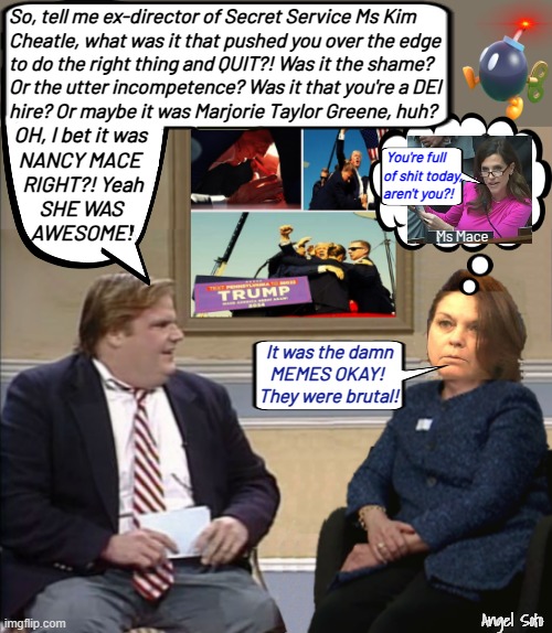 chris farley quizes kim cheatle on quitting | So, tell me ex-director of Secret Service Ms Kim
Cheatle, what was it that pushed you over the edge
to do the right thing and QUIT?! Was it the shame?
Or the utter incompetence? Was it that you're a DEI
hire? Or maybe it was Marjorie Taylor Greene, huh? OH, I bet it was
   NANCY MACE 
    RIGHT?! Yeah
        SHE WAS
      AWESOME! You're full
of shit today,
aren't you?! Ms Mace; It was the damn
   MEMES OKAY!
They were brutal! Angel Soto | image tagged in chris farley quizes cheatle on quiting,chris farley,secret service,kim cheatle,mtg,nancy mace | made w/ Imgflip meme maker