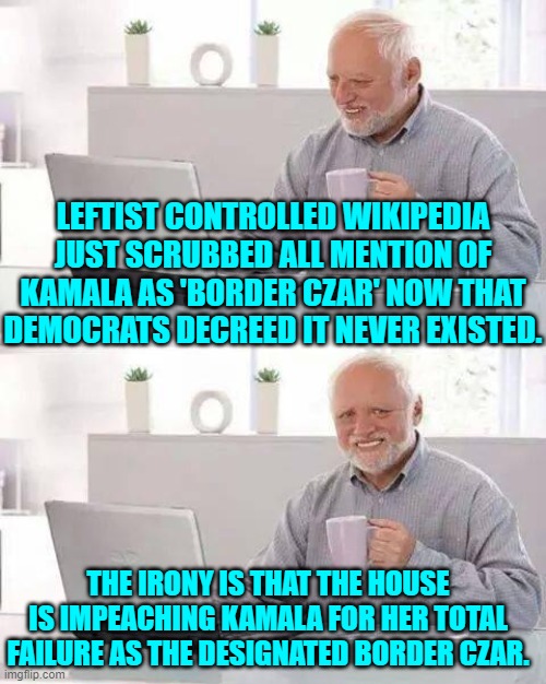 'Irony' look it up leftists. | LEFTIST CONTROLLED WIKIPEDIA JUST SCRUBBED ALL MENTION OF KAMALA AS 'BORDER CZAR' NOW THAT DEMOCRATS DECREED IT NEVER EXISTED. THE IRONY IS THAT THE HOUSE IS IMPEACHING KAMALA FOR HER TOTAL FAILURE AS THE DESIGNATED BORDER CZAR. | image tagged in hide the pain harold | made w/ Imgflip meme maker