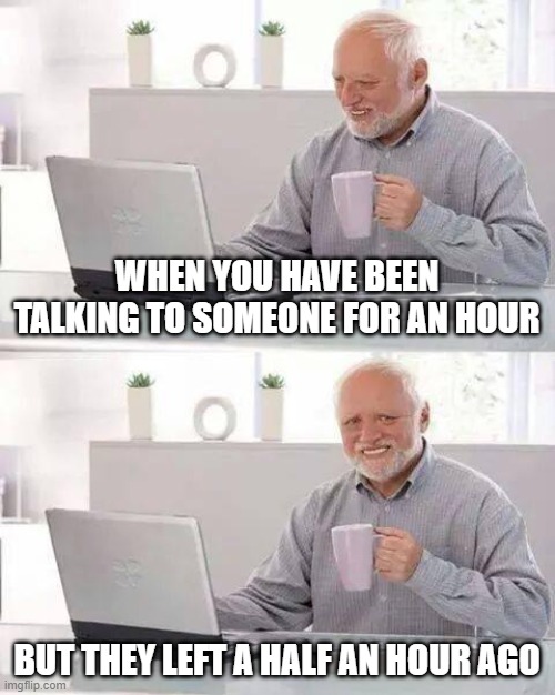 oof....... | WHEN YOU HAVE BEEN TALKING TO SOMEONE FOR AN HOUR; BUT THEY LEFT A HALF AN HOUR AGO | image tagged in memes,hide the pain harold,funny,funny memes,why are you reading the tags,stop reading the tags | made w/ Imgflip meme maker