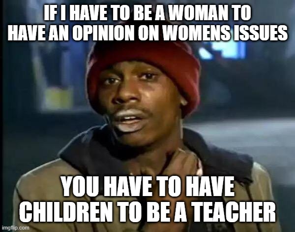 Y'all Got Any More Of That Meme | IF I HAVE TO BE A WOMAN TO HAVE AN OPINION ON WOMENS ISSUES; YOU HAVE TO HAVE CHILDREN TO BE A TEACHER | image tagged in memes,y'all got any more of that | made w/ Imgflip meme maker