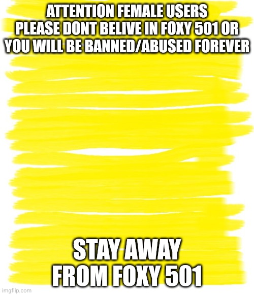 Spread this to the comment section of female users memee | ATTENTION FEMALE USERS
PLEASE DONT BELIVE IN FOXY 501 OR YOU WILL BE BANNED/ABUSED FOREVER; STAY AWAY FROM FOXY 501 | image tagged in attention yellow background | made w/ Imgflip meme maker