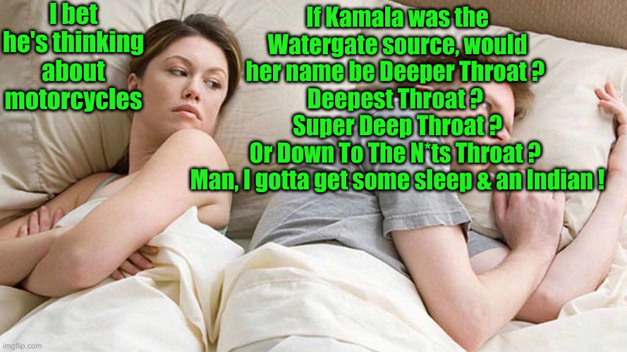 Kamaaaaauuuggggghhhhla ! | I bet he's thinking about motorcycles; If Kamala was the Watergate source, would her name be Deeper Throat ? 
Deepest Throat ? 
Super Deep Throat ?
Or Down To The N*ts Throat ? 
Man, I gotta get some sleep & an Indian ! | image tagged in memes,i bet he's thinking about other women,funny memes,funny,political meme,politics | made w/ Imgflip meme maker