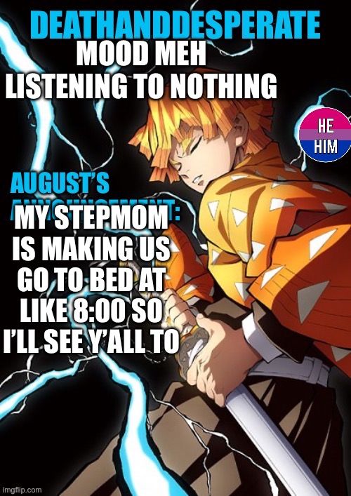 DEATHANDDESPERATE announcement | MOOD MEH
LISTENING TO NOTHING; MY STEPMOM IS MAKING US GO TO BED AT LIKE 8:00 SO I’LL SEE Y’ALL TOMORROW | image tagged in deathanddesperate announcement | made w/ Imgflip meme maker