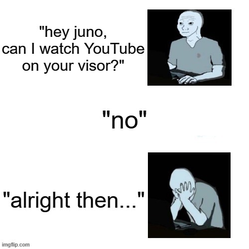 "hey juno, can I watch YouTube on your visor?" "no" "alright then..." | image tagged in distressed wojak | made w/ Imgflip meme maker