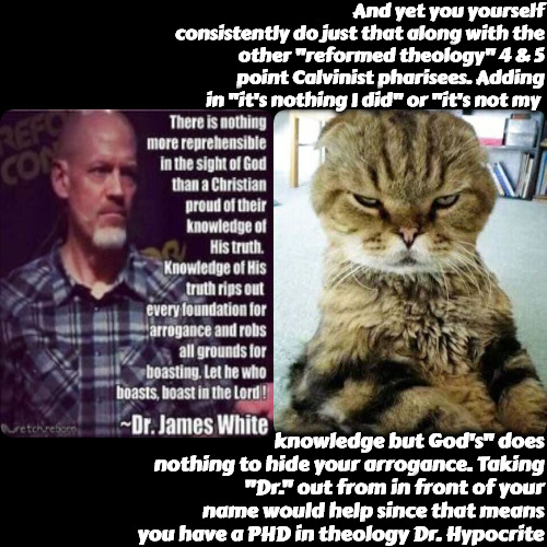 Dr Hypocrite White | And yet you yourself consistently do just that along with the other "reformed theology" 4 & 5 point Calvinist pharisees. Adding in "it's nothing I did" or "it's not my; knowledge but God's" does nothing to hide your arrogance. Taking "Dr." out from in front of your name would help since that means you have a PHD in theology Dr. Hypocrite | image tagged in hypocrite,calvinist memes,calvinism,arminian,r/dankchristianmemes,christian memes | made w/ Imgflip meme maker