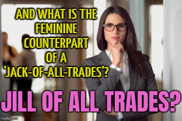 What Is The Feminine Counterpart Of A 'Jack-Of-All-Trades'? Jill Of All Trades? | AND WHAT IS THE
FEMININE COUNTERPART
OF A
'JACK-OF-ALL-TRADES'? JILL OF ALL TRADES? | image tagged in business woman,trading,feminism,feminist,gender equality,female logic | made w/ Imgflip meme maker