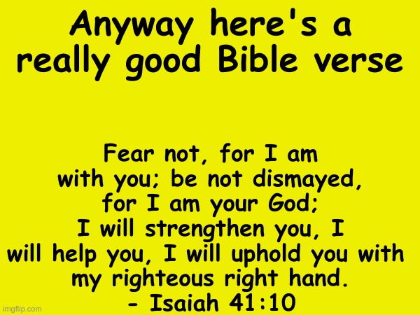 Fear not, for I am with you; be not dismayed, for I am your God; I will strengthen you, I will help you, I will uphold you with 
my righteous right hand.
- Isaiah 41:10; Anyway here's a really good Bible verse | made w/ Imgflip meme maker