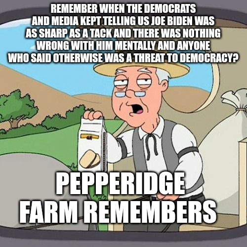 They think we'll forget because they think we're stupid. | REMEMBER WHEN THE DEMOCRATS AND MEDIA KEPT TELLING US JOE BIDEN WAS AS SHARP AS A TACK AND THERE WAS NOTHING WRONG WITH HIM MENTALLY AND ANYONE WHO SAID OTHERWISE WAS A THREAT TO DEMOCRACY? PEPPERIDGE FARM REMEMBERS | image tagged in memes,pepperidge farm remembers | made w/ Imgflip meme maker