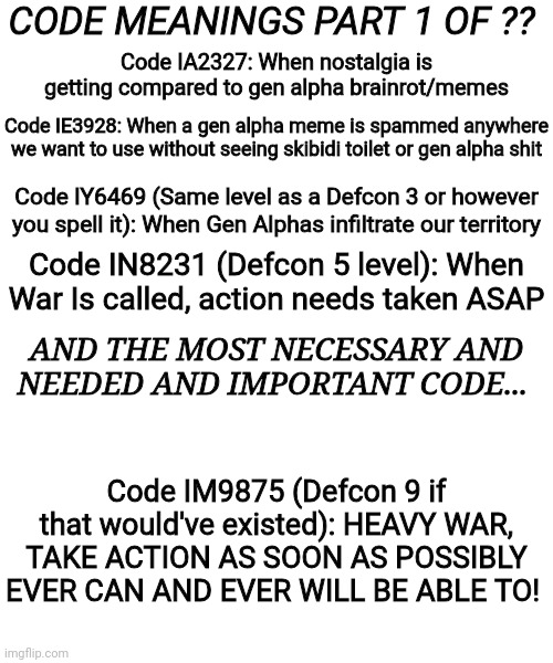 Our emergency codes! Read it all! | CODE MEANINGS PART 1 OF ?? Code IA2327: When nostalgia is getting compared to gen alpha brainrot/memes; Code IE3928: When a gen alpha meme is spammed anywhere we want to use without seeing skibidi toilet or gen alpha shit; Code IY6469 (Same level as a Defcon 3 or however you spell it): When Gen Alphas infiltrate our territory; Code IN8231 (Defcon 5 level): When War Is called, action needs taken ASAP; AND THE MOST NECESSARY AND NEEDED AND IMPORTANT CODE... Code IM9875 (Defcon 9 if that would've existed): HEAVY WAR, TAKE ACTION AS SOON AS POSSIBLY EVER CAN AND EVER WILL BE ABLE TO! | image tagged in emergency use,for emergencies only,war codes | made w/ Imgflip meme maker