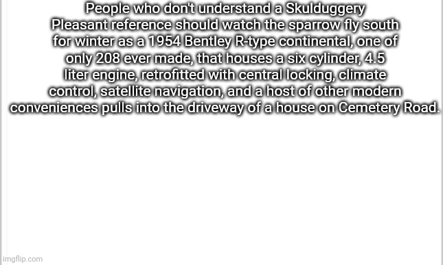Knowledge | People who don't understand a Skulduggery Pleasant reference should watch the sparrow fly south for winter as a 1954 Bentley R-type continental, one of only 208 ever made, that houses a six cylinder, 4.5 liter engine, retrofitted with central locking, climate control, satellite navigation, and a host of other modern conveniences pulls into the driveway of a house on Cemetery Road. | image tagged in white background | made w/ Imgflip meme maker