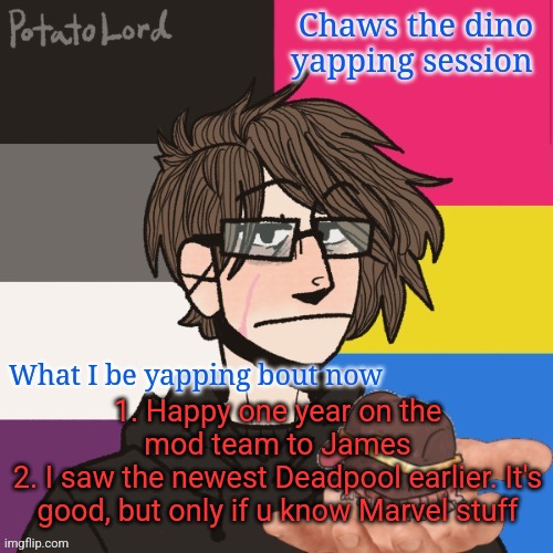Congrats to James. Hes been a mod for nearly twice as long as I've been here | 1. Happy one year on the mod team to James
2. I saw the newest Deadpool earlier. It's good, but only if u know Marvel stuff | image tagged in chaws_the_dino announcement temp | made w/ Imgflip meme maker
