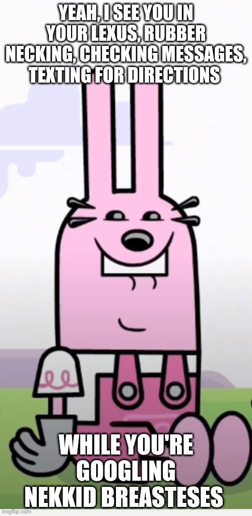 Wow Wow Wubbzy Widget Weird Face | YEAH, I SEE YOU IN YOUR LEXUS, RUBBER NECKING, CHECKING MESSAGES, TEXTING FOR DIRECTIONS; WHILE YOU'RE GOOGLING NEKKID BREASTESES | image tagged in wow wow wubbzy widget weird face | made w/ Imgflip meme maker