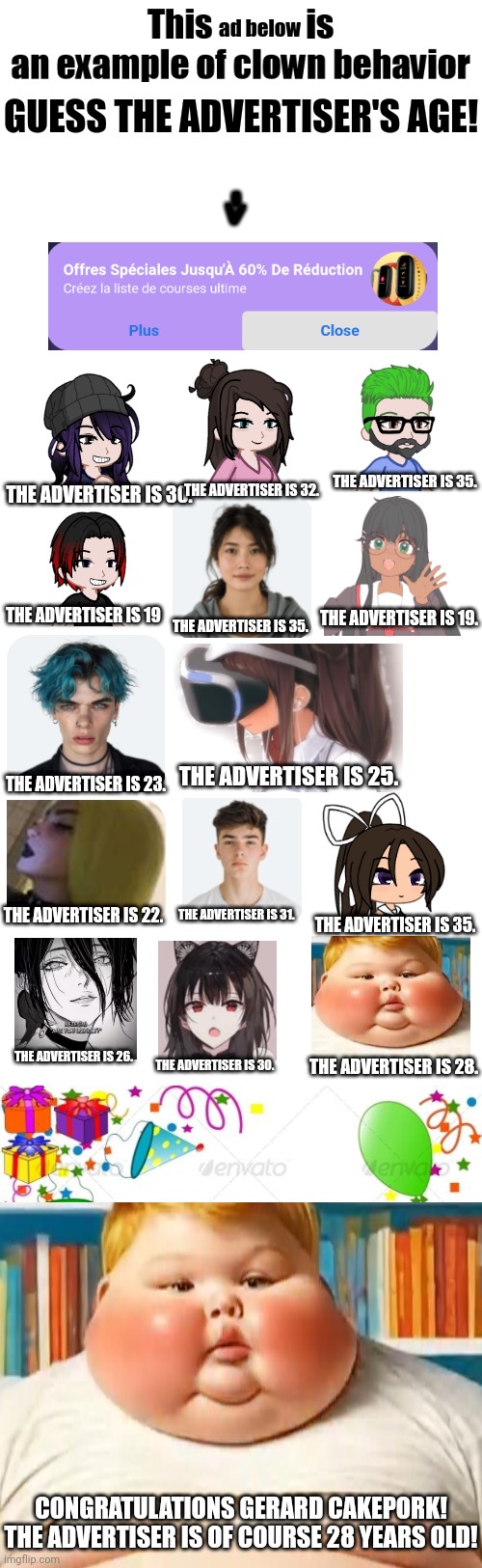 GERALD CAKEPORK LMAO (unsubmitted scenario) | ad below; GUESS THE ADVERTISER'S AGE! THE ADVERTISER IS 35. THE ADVERTISER IS 32. THE ADVERTISER IS 30. THE ADVERTISER IS 19. THE ADVERTISER IS 19; THE ADVERTISER IS 35. THE ADVERTISER IS 25. THE ADVERTISER IS 23. THE ADVERTISER IS 31. THE ADVERTISER IS 22. THE ADVERTISER IS 35. THE ADVERTISER IS 26. THE ADVERTISER IS 30. THE ADVERTISER IS 28. CONGRATULATIONS GERARD CAKEPORK! THE ADVERTISER IS OF COURSE 28 YEARS OLD! | image tagged in this x is an example of clown behavior,blank white template,gerald cakepork | made w/ Imgflip meme maker