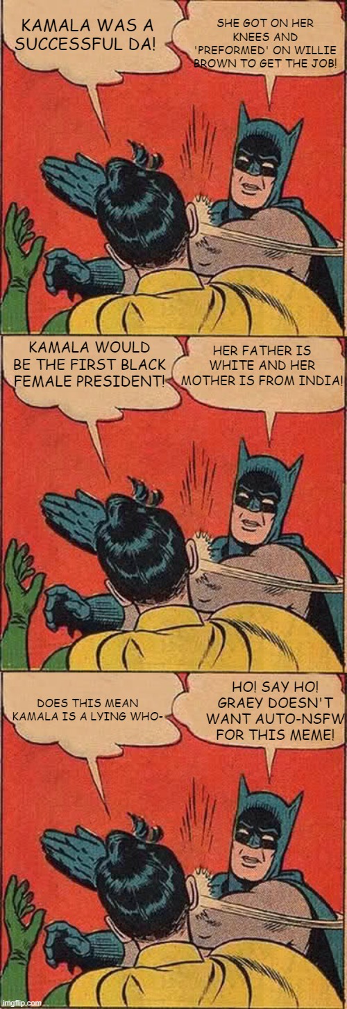 Kamala in a nutshell. | SHE GOT ON HER KNEES AND 'PREFORMED' ON WILLIE BROWN TO GET THE JOB! KAMALA WAS A SUCCESSFUL DA! HER FATHER IS WHITE AND HER MOTHER IS FROM INDIA! KAMALA WOULD BE THE FIRST BLACK FEMALE PRESIDENT! HO! SAY HO! GRAEY DOESN'T WANT AUTO-NSFW FOR THIS MEME! DOES THIS MEAN KAMALA IS A LYING WHO- | image tagged in memes,batman slapping robin,kamala harris,liar | made w/ Imgflip meme maker