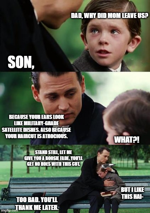 he get no hoes with that side part | DAD, WHY DID MOM LEAVE US? SON, BECAUSE YOUR EARS LOOK LIKE MILITARY-GRADE SATELLITE DISHES. ALSO BECAUSE YOUR HAIRCUT IS ATROCIOUS. WHAT?! STAND STILL, LET ME GIVE YOU A BOOSIE FADE. YOU'LL GET NO HOES WITH THIS CUT. BUT I LIKE THIS HAI-; TOO BAD. YOU'LL THANK ME LATER. | image tagged in memes,finding neverland,fade | made w/ Imgflip meme maker