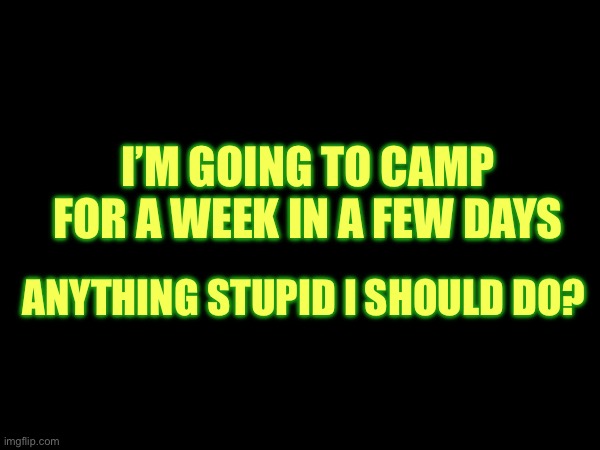 I’M GOING TO CAMP FOR A WEEK IN A FEW DAYS; ANYTHING STUPID I SHOULD DO? | made w/ Imgflip meme maker