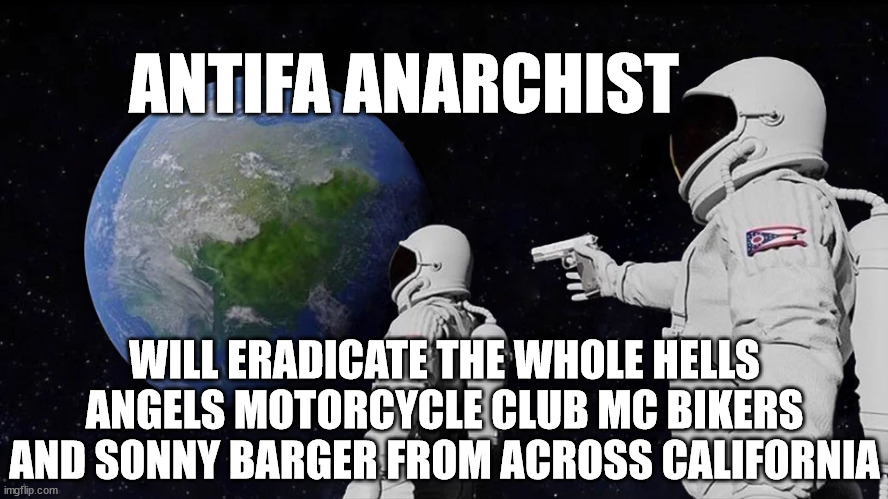 ANTIFA ANARCHIST WILL ERADICATE THE WHOLE HELLS ANGELS MOTORCYCLE CLUB MC BIKERS AND SONNY BARGER FROM ACROSS CALIFORNIA | ANTIFA ANARCHIST; WILL ERADICATE THE WHOLE HELLS ANGELS MOTORCYCLE CLUB MC BIKERS AND SONNY BARGER FROM ACROSS CALIFORNIA | image tagged in antifa anarchist,sonny barger,hells angels mc,hells angels motorcycle club,california,antifa | made w/ Imgflip meme maker