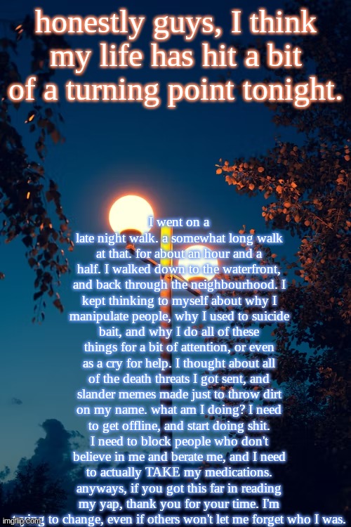 I really hope someone reads this, honestly. | I went on a late night walk. a somewhat long walk at that. for about an hour and a half. I walked down to the waterfront, and back through the neighbourhood. I kept thinking to myself about why I manipulate people, why I used to suicide bait, and why I do all of these things for a bit of attention, or even as a cry for help. I thought about all of the death threats I got sent, and slander memes made just to throw dirt on my name. what am I doing? I need to get offline, and start doing shit. I need to block people who don't believe in me and berate me, and I need to actually TAKE my medications. anyways, if you got this far in reading my yap, thank you for your time. I'm trying to change, even if others won't let me forget who I was. honestly guys, I think my life has hit a bit of a turning point tonight. | image tagged in icyxd s streetlights template | made w/ Imgflip meme maker