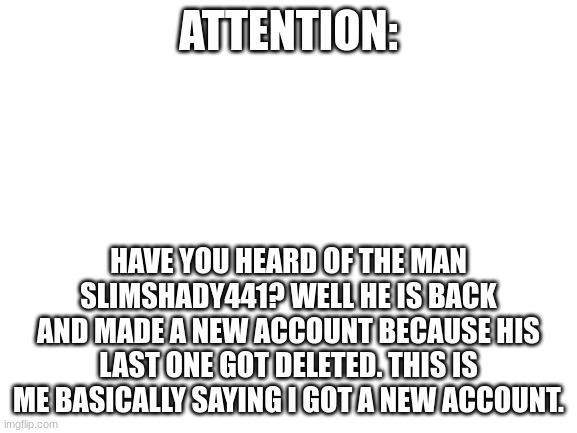 Blank White Template | ATTENTION: HAVE YOU HEARD OF THE MAN SLIMSHADY441? WELL HE IS BACK AND MADE A NEW ACCOUNT BECAUSE HIS LAST ONE GOT DELETED. THIS IS ME BASIC | image tagged in blank white template | made w/ Imgflip meme maker