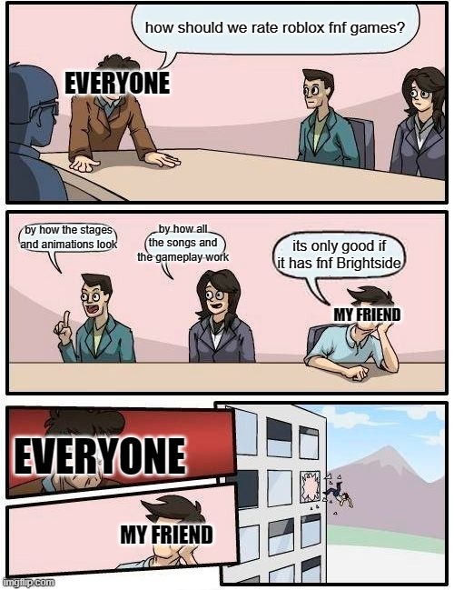 Boardroom Meeting Suggestion Meme | how should we rate roblox fnf games? EVERYONE; by how the stages and animations look; by how all the songs and the gameplay work; its only good if it has fnf Brightside; MY FRIEND; EVERYONE; MY FRIEND | image tagged in memes,boardroom meeting suggestion,roblox meme,fnf | made w/ Imgflip meme maker