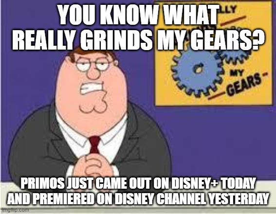 Bad news for Primos haters | YOU KNOW WHAT REALLY GRINDS MY GEARS? PRIMOS JUST CAME OUT ON DISNEY+ TODAY AND PREMIERED ON DISNEY CHANNEL YESTERDAY | image tagged in you know what really grinds my gears | made w/ Imgflip meme maker