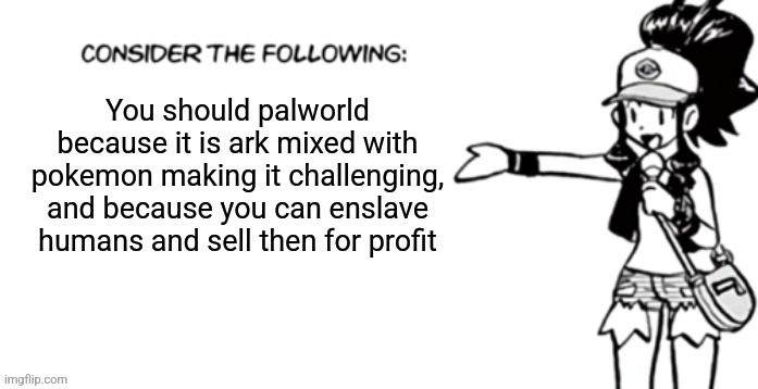 Consider the following pokespe | You should palworld because it is ark mixed with pokemon making it challenging, and because you can enslave humans and sell then for profit | image tagged in consider the following pokespe | made w/ Imgflip meme maker