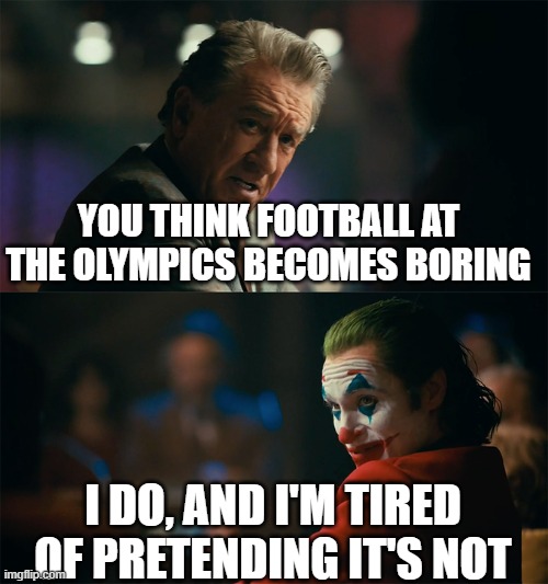 Or is it just me? | YOU THINK FOOTBALL AT THE OLYMPICS BECOMES BORING; I DO, AND I'M TIRED OF PRETENDING IT'S NOT | image tagged in i'm tired of pretending it's not | made w/ Imgflip meme maker