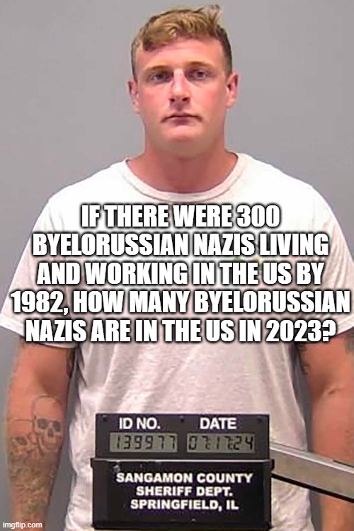 yt racism | IF THERE WERE 300 BYELORUSSIAN NAZIS LIVING AND WORKING IN THE US BY 1982, HOW MANY BYELORUSSIAN NAZIS ARE IN THE US IN 2023? | made w/ Imgflip meme maker