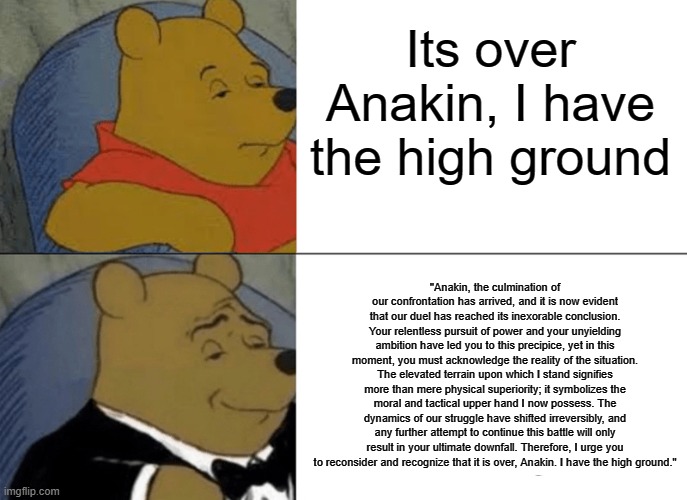 Tuxedo Winnie The Pooh | Its over Anakin, I have the high ground; "Anakin, the culmination of our confrontation has arrived, and it is now evident that our duel has reached its inexorable conclusion. Your relentless pursuit of power and your unyielding ambition have led you to this precipice, yet in this moment, you must acknowledge the reality of the situation. The elevated terrain upon which I stand signifies more than mere physical superiority; it symbolizes the moral and tactical upper hand I now possess. The dynamics of our struggle have shifted irreversibly, and any further attempt to continue this battle will only result in your ultimate downfall. Therefore, I urge you to reconsider and recognize that it is over, Anakin. I have the high ground." | image tagged in memes,tuxedo winnie the pooh | made w/ Imgflip meme maker