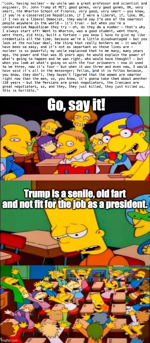 100% exact transcript of a Trump speech | Go, say it! Trump is a senile, old fart and not fit for the job as a president. | image tagged in say it bart - di tu frase bart,trump,no country for old men,usa | made w/ Imgflip meme maker