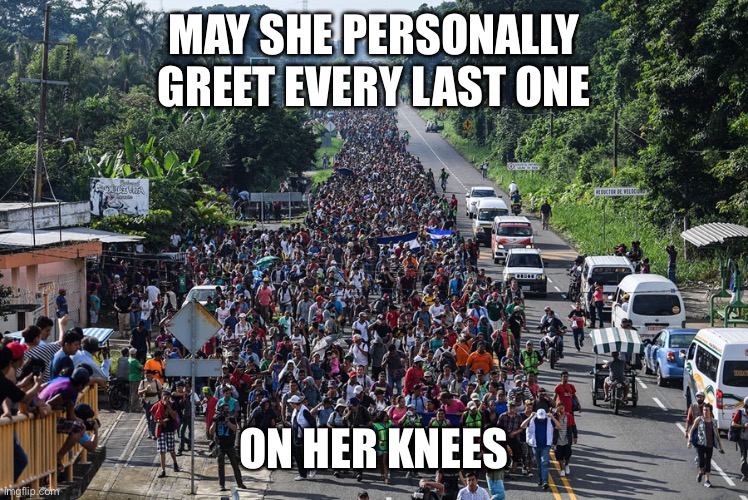 immigrant caravan | MAY SHE PERSONALLY GREET EVERY LAST ONE ON HER KNEES | image tagged in immigrant caravan | made w/ Imgflip meme maker