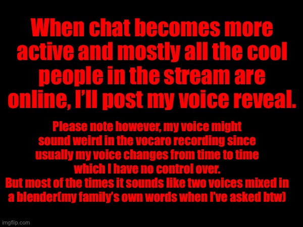 When chat becomes more active and mostly all the cool people in the stream are online, I’ll post my voice reveal. Please note however, my voice might sound weird in the vocaro recording since usually my voice changes from time to time which I have no control over.
But most of the times it sounds like two voices mixed in a blender(my family’s own words when I’ve asked btw) | made w/ Imgflip meme maker