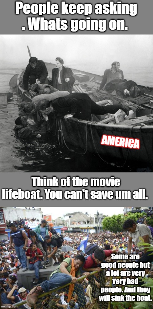 Its not racist and not anything the Dems label it. Its factual, the boat is sinking. | People keep asking . Whats going on. AMERICA; Think of the movie lifeboat. You can't save um all. Some are good people but a lot are very very bad people. And they will sink the boat. | made w/ Imgflip meme maker