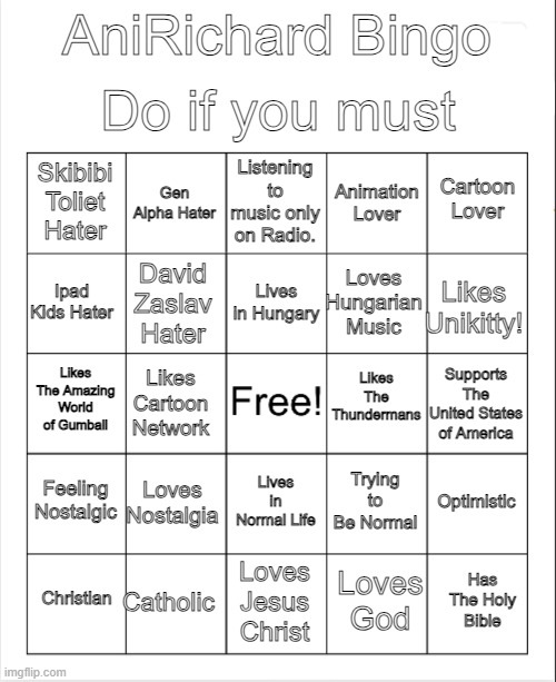 AniRichard Bingo | Do if you must; AniRichard Bingo; Listening to music only on Radio. Gen Alpha Hater; Cartoon Lover; Skibibi Toliet Hater; Animation Lover; Lives in Hungary; Ipad Kids Hater; Likes Unikitty! Loves Hungarian Music; David Zaslav Hater; Likes The Thundermans; Likes The Amazing World of Gumball; Supports The United States of America; Likes Cartoon Network; Feeling Nostalgic; Loves Nostalgia; Optimistic; Trying to Be Normal; Lives in Normal Life; Catholic; Has The Holy Bible; Christian; Loves Jesus Christ; Loves God | image tagged in blank bingo,anirichard bingo,bingo | made w/ Imgflip meme maker