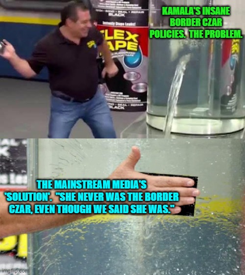 It's simple to rewrite history . . . for low I.Q. Dem Party voters. | KAMALA'S INSANE BORDER CZAR POLICIES.  THE PROBLEM. THE MAINSTREAM MEDIA'S 'SOLUTION'.  "SHE NEVER WAS THE BORDER CZAR, EVEN THOUGH WE SAID SHE WAS." | image tagged in flex tape | made w/ Imgflip meme maker