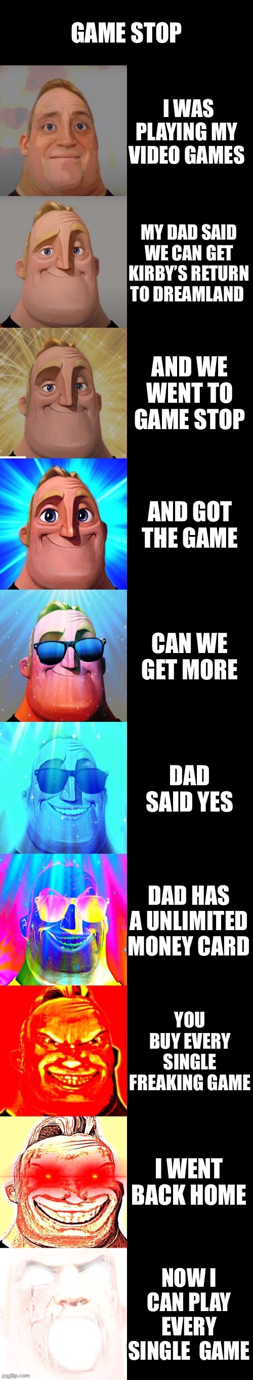 My life | GAME STOP; I WAS PLAYING MY  VIDEO GAMES; MY DAD SAID WE CAN GET KIRBY’S RETURN TO DREAMLAND; AND WE WENT TO GAME STOP; AND GOT THE GAME; CAN WE GET MORE; DAD SAID YES; DAD HAS A UNLIMITED MONEY CARD; YOU BUY EVERY SINGLE FREAKING GAME; I WENT BACK HOME; NOW I CAN PLAY EVERY SINGLE  GAME | image tagged in mr incredible becoming canny | made w/ Imgflip meme maker