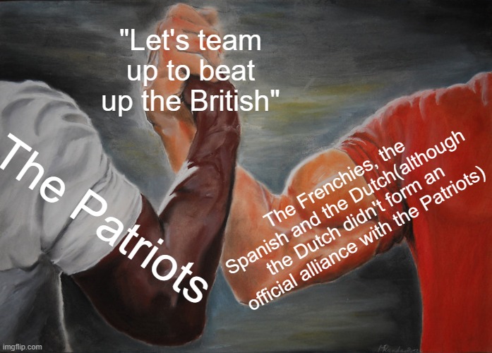 Yes | "Let's team up to beat up the British"; The Frenchies, the Spanish and the Dutch(although the Dutch didn't form an official alliance with the Patriots); The Patriots | image tagged in memes,epic handshake,history,history memes,british,patriots | made w/ Imgflip meme maker