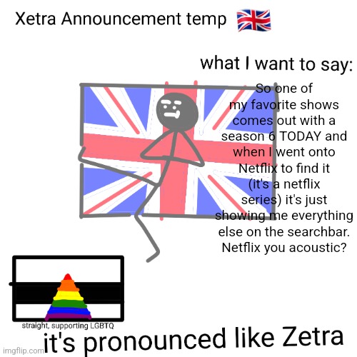Xetra announcement temp | So one of my favorite shows comes out with a season 6 TODAY and when I went onto Netflix to find it (it's a netflix series) it's just showing me everything else on the searchbar. Netflix you acoustic? | image tagged in xetra announcement temp | made w/ Imgflip meme maker