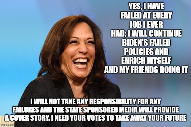 More campaign honesty | YES, I HAVE FAILED AT EVERY JOB I EVER HAD; I WILL CONTINUE BIDEN'S FAILED POLICIES AND ENRICH MYSELF AND MY FRIENDS DOING IT; I WILL NOT TAKE ANY RESPONSIBILITY FOR ANY FAILURES AND THE STATE SPONSORED MEDIA WILL PROVIDE A COVER STORY. I NEED YOUR VOTES TO TAKE AWAY YOUR FUTURE | image tagged in kamala harris laughing,campaign honesty,proven failure,democrat war on america,deep state puppet,america in decline | made w/ Imgflip meme maker