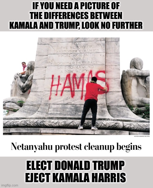 hamas | IF YOU NEED A PICTURE OF THE DIFFERENCES BETWEEN KAMALA AND TRUMP, LOOK NO FURTHER; ELECT DONALD TRUMP
EJECT KAMALA HARRIS | image tagged in monuments,trump,harris,election,islamic terrorism | made w/ Imgflip meme maker