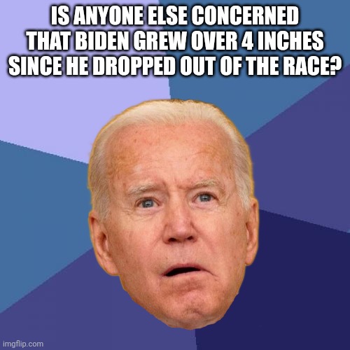Success Kid Meme | IS ANYONE ELSE CONCERNED THAT BIDEN GREW OVER 4 INCHES SINCE HE DROPPED OUT OF THE RACE? | image tagged in memes,success kid | made w/ Imgflip meme maker