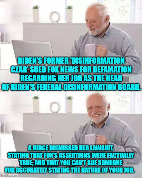 Her job was to censor the actual truth of things; but Fox was not supposed to notice. | BIDEN'S FORMER 'DISINFORMATION CZAR' SUED FOX NEWS FOR DEFAMATION REGARDING HER JOB AS THE HEAD OF BIDEN'S FEDERAL DISINFORMATION BOARD. A JUDGE DISMISSED HER LAWSUIT, STATING THAT FOX'S ASSERTIONS WERE FACTUALLY TRUE; AND THAT YOU CAN'T SUE SOMEONE FOR ACCURATELY STATING THE NATURE OF YOUR JOB. | image tagged in hide the pain harold | made w/ Imgflip meme maker