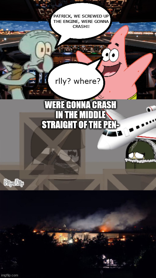 absolutenutcase162 fanmade meme | PATRICK, WE SCREWED UP
THE ENGINE, WERE GONNA
CRASH!! rlly? where? WERE GONNA CRASH IN THE MIDDLE STRAIGHT OF THE PEN- | image tagged in spongebob,9/11,ww1,war | made w/ Imgflip meme maker
