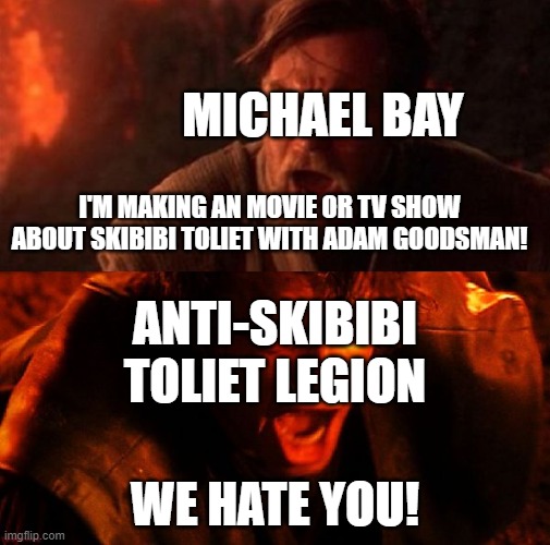 Michael Bay and The Anti-Skibibi Toliet Legion | MICHAEL BAY; I'M MAKING AN MOVIE OR TV SHOW ABOUT SKIBIBI TOLIET WITH ADAM GOODSMAN! ANTI-SKIBIBI TOLIET LEGION; WE HATE YOU! | image tagged in anakin and obi wan,michael bay,skibidi toilet sucks,skibidi toilet,boycott hollywood,hollywood | made w/ Imgflip meme maker