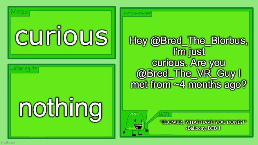 @Bred_The_Blorbus | Hey @Bred_The_Blorbus, I'm just curious. Are you @Bred_The_VR_Guy I met from ~4 months ago? curious; nothing; "FLOWER, WHAT HAVE YOU DONE?!"
-Balloony, BFB 1 | image tagged in gelatin's official announcement template | made w/ Imgflip meme maker