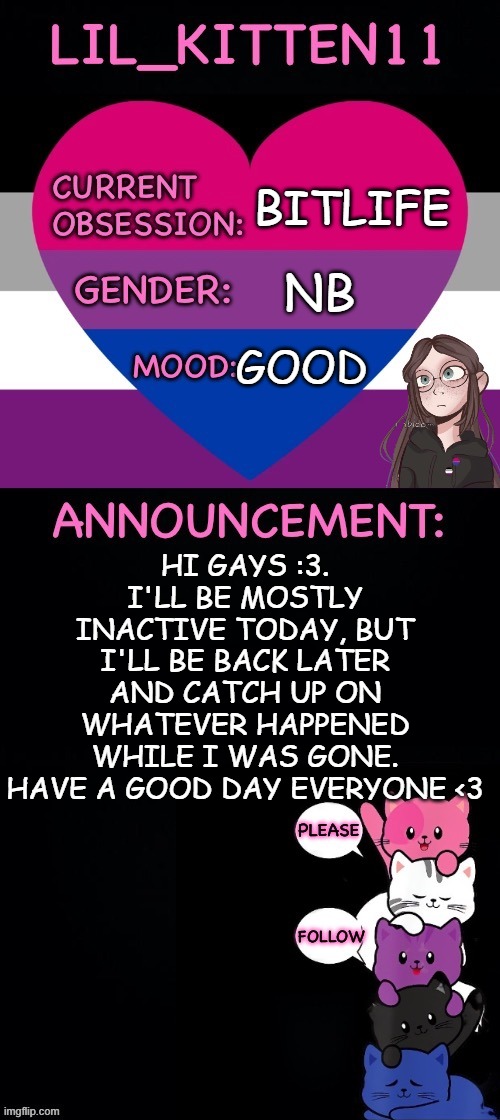 Lil_kitten11's announcement temp | BITLIFE; NB; GOOD; HI GAYS :3. I'LL BE MOSTLY INACTIVE TODAY, BUT I'LL BE BACK LATER AND CATCH UP ON WHATEVER HAPPENED WHILE I WAS GONE.
HAVE A GOOD DAY EVERYONE <3 | image tagged in lil_kitten11's announcement temp | made w/ Imgflip meme maker