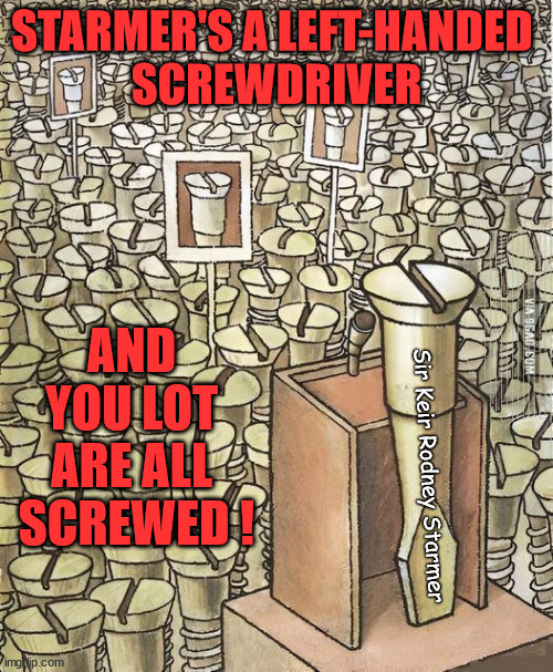 Starmer - left-handed Screwdriver tool - we're all Screwed | STARMER'S A LEFT-HANDED 
SCREWDRIVER; WILL STARMER 'RESCIND'; the UK's; Wave Um in Cooper; I trust you will offer a warm welcome; AMNESTY FOR ILLEGALS; Yvette Cooper; OVER 15000 ILLEGALS TO DATE; 18-7-24; DEAR UK VOTERS AS YOU FAILED TO SUPPORT THE TORIES; NEW HOME FOR OUR MIGRANT FRIENDS; COMING TO YOUR AREA SOON; TIGHTEN YOUR SEAT BELTS! How messed up is this; I won with fewer votes than you had lol; Capt Hindsight; STARMER - SOFT ON CRIME? Country First, Party Second Eh??? Prisoner Early Release -; How many UK citizens will become victims of crime. . . As a direct result of Starmers early release of criminals? Starmer - week 1 as PM; Scrap Rwanda Plan - More Deaths; Early release of Prisoners; Can't blame Starmer QC; Rachel Reeves, Labour's 'TAXBOT'; IF YOU HAVE PERSONAL SAVINGS; LABOURS TAX PROPOSALS WILL RESULT IN =; Labours new 'DEATH TAX'; RACHEL REEVES Labours new; 'DEATH TAX' ? 12x new taxes Pensions & Inheritance? Starmer's coming after your pension? Lady Victoria Starmer; CORBYN EXPELLED; Labour pledge 'Urban centres' to help house 'Our Fair Share' of our new Migrant friends; New Home for our New Immigrant Friends !!! The only way to keep the illegal immigrants in the UK; CITIZENSHIP FOR ALL; ; Amnesty For all Illegals; Sir Keir Starmer MP; Muslim Votes Matter; Blood on Starmers hands? Burnham; Taxi for Rayner ? #RR4PM;100's more Tax collectors; Higher Taxes Under Labour; We're Coming for You; Labour pledges to clamp down on Tax Dodgers; Higher Taxes under Labour; Rachel Reeves Angela Rayner Bovvered? Higher Taxes under Labour; Risks of voting Labour; * EU Re entry? * Mass Immigration? * Build on Greenbelt? * Rayner as our PM? * Ulez 20 mph fines? * Higher taxes? * UK Flag change? * Muslim takeover? * End of Christianity? * Economic collapse? TRIPLE LOCK' Anneliese Dodds Rwanda plan Quid Pro Quo UK/EU Illegal Migrant Exchange deal; UK not taking its fair share, EU Exchange Deal = People Trafficking !!! Starmer to Betray Britain, #Burden Sharing #Quid Pro Quo #100,000; #Immigration #Starmerout #Labour #wearecorbyn #KeirStarmer #DianeAbbott #McDonnell #cultofcorbyn #labourisdead #labourracism #socialistsunday #nevervotelabour #socialistanyday #Antisemitism #Savile #SavileGate #Paedo #Worboys #GroomingGangs #Paedophile #IllegalImmigration #Immigrants #Invasion #Starmeriswrong #SirSoftie #SirSofty #Blair #Steroids AKA Keith ABBOTT BACK; Union Jack Flag in election campaign material; Concerns raised by Black, Asian and Minority ethnic BAMEgroup & activists; Capt U-Turn; Hunt down Tax Dodgers; Higher tax under Labour Sorry about the fatalities; Are you really going to trust Labour with your vote? Pension Triple Lock;; 'Our Fair Share'; Angela Rayner: new towns; Rachel Reeves; I'M COMING FOR YOU; Reeves the 'Raider'; Programmed to raid your Personal Savings; RNLI #NotMyPM; When will Rachel Reeves start selling of our country's gold reserve; should have voted Conservative; Another 'Fire Sale' under Labour? He did his level best to keep people out of prison !!! 'WERE SO MANY SEATS STOLEN' 'BY VOTES SO FEW'; Country 1st, Party 2nd eh??? Record illegal Migrants; Soft on the Causes of Crime? I KNEW YOU WOULD LOSE IN 2019; I knew I would win the election and England would lose the Euros this year; STARMER ABSOLUTELY TERRIFIED? He couldn't risk the Tories Rwanda plan actually working? Starmer to 'take the brakes off' the UK economy ??? YOUR RIGHT TO NIMBYISM HAS NOW LAPSED; ARE WE SET TO SEE A 'RECORD HIGH' THIS YEAR UNDER LABOUR? Up to 90,000 migrants to be processed into Labour voters; 70,000 per year? To all our New Migrant Friends; Smash Gangs Starmer; 'ILLEGAL MIGRATION LAW' ? AND 
YOU LOT 
ARE ALL 
SCREWED ! Sir Keir Rodney Starmer | image tagged in illegal immigration,labour tax rises,starmer not my pm,rachel robber reeves,pension tax,toolmakers son | made w/ Imgflip meme maker