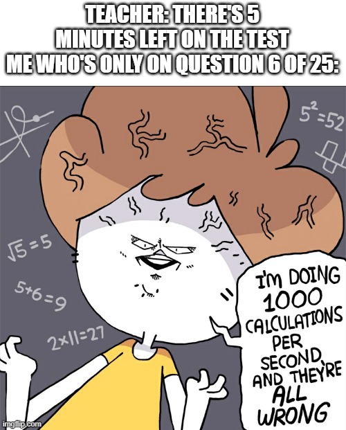 wrong calculations | TEACHER: THERE'S 5 MINUTES LEFT ON THE TEST
ME WHO'S ONLY ON QUESTION 6 OF 25: | image tagged in wrong calculations | made w/ Imgflip meme maker